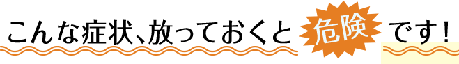 こんな症状、放っておくと危険です！