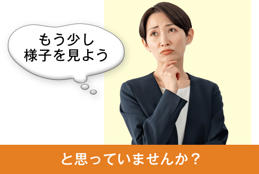 もう少し様子を見ようと思っていませんか？