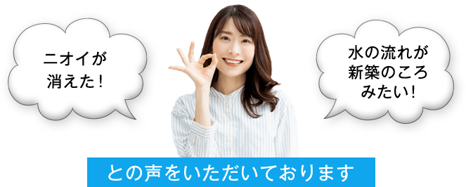 ニオイが消えた！水の流れが新築のころみたい！との声をいただいております