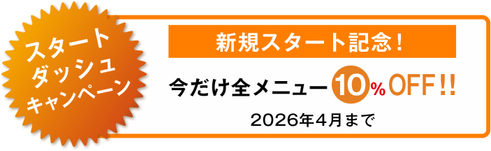 スタートダッシュキャンペーン 新規スタート記念！ 今だけ全メニュー10%OFF！！ 2026年4月まで