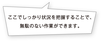 ここでしっかり状況を把握することで、無駄のない作業ができます。