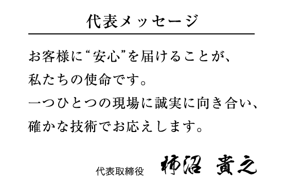 代表メッセージ お客様に“安⼼”を届けることが、私たちの使命です。⼀つひとつの現場に誠実に向き合い、確かな技術でお応えします。 代表取締役 柿沼 貴之